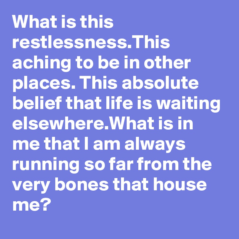 What is this restlessness.This aching to be in other places. This absolute belief that life is waiting elsewhere.What is in me that I am always running so far from the very bones that house me? 