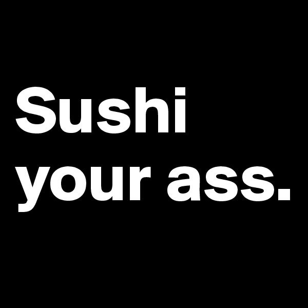 
Sushi your ass.
