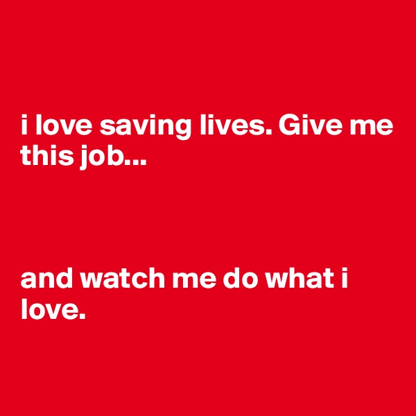 


i love saving lives. Give me this job...



and watch me do what i love.

