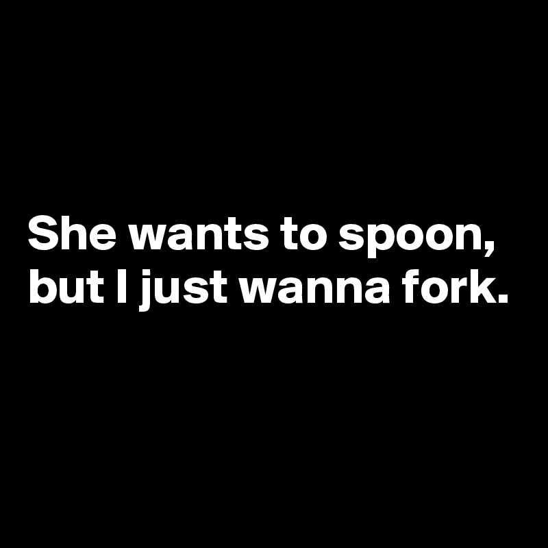 


She wants to spoon, but I just wanna fork.



