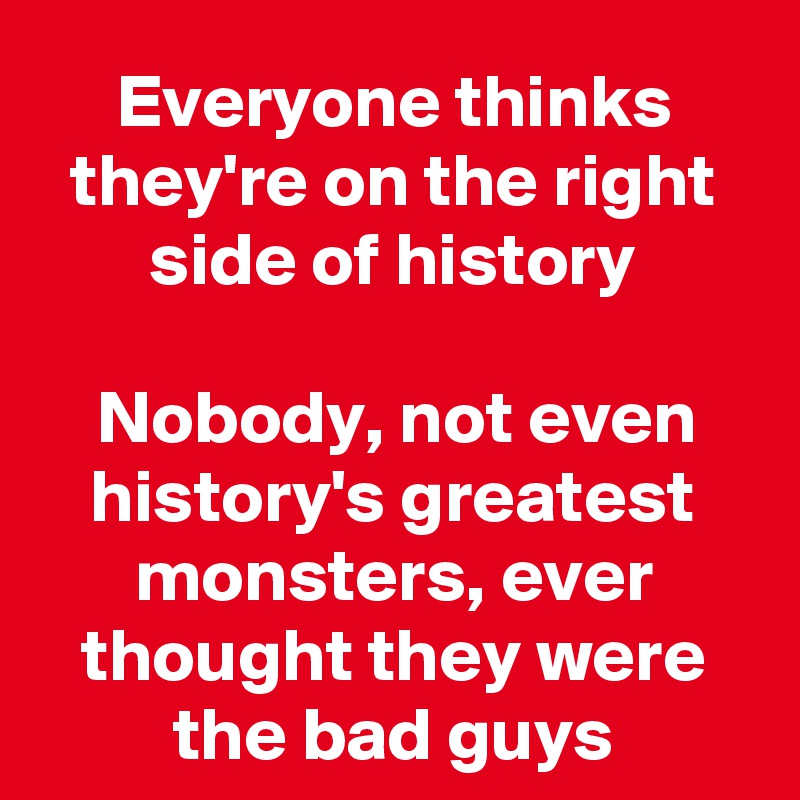 Everyone thinks they're on the right side of history

Nobody, not even history's greatest monsters, ever thought they were the bad guys