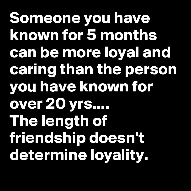 Someone you have known for 5 months can be more loyal and caring than the person you have known for over 20 yrs....                    The length of friendship doesn't determine loyality.