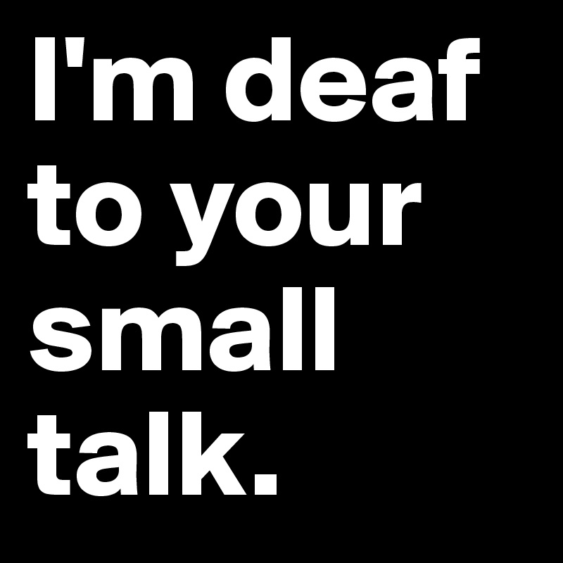 I'm deaf to your small talk.