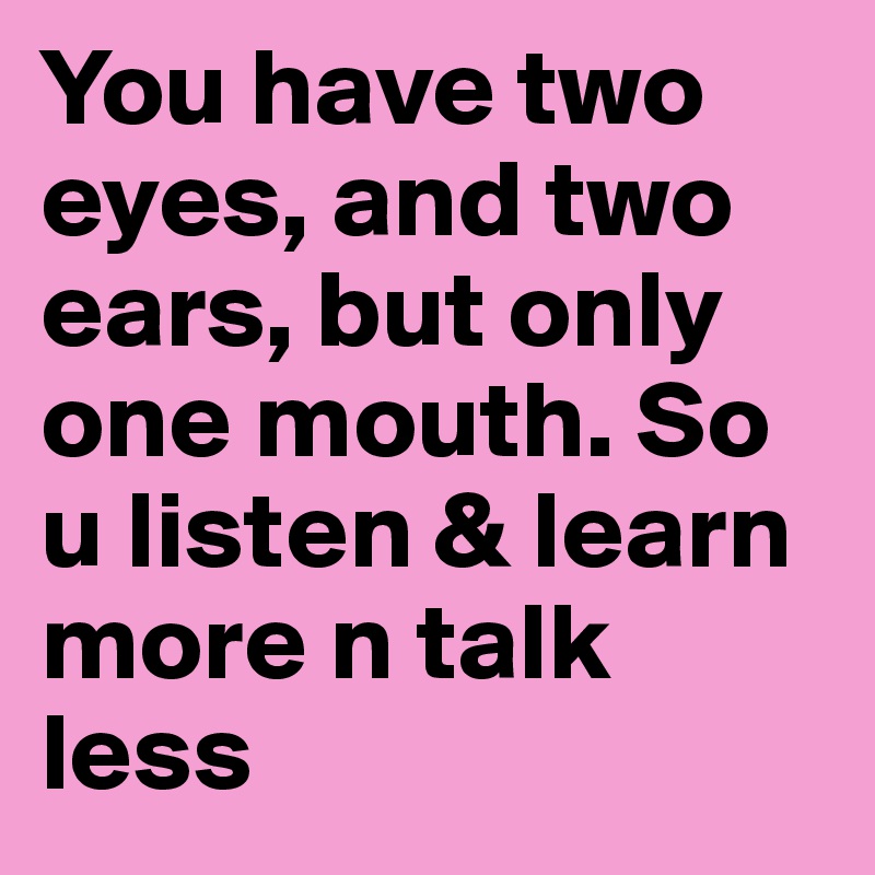 You have two eyes, and two ears, but only one mouth. So u listen & learn more n talk less