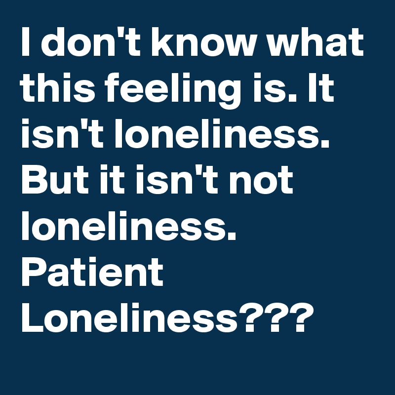 I don't know what this feeling is. It isn't loneliness. But it isn't not loneliness. Patient Loneliness???