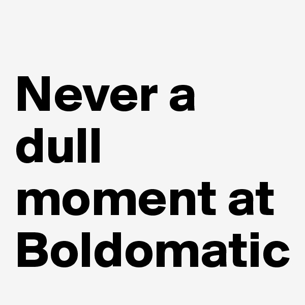 
Never a dull moment at Boldomatic