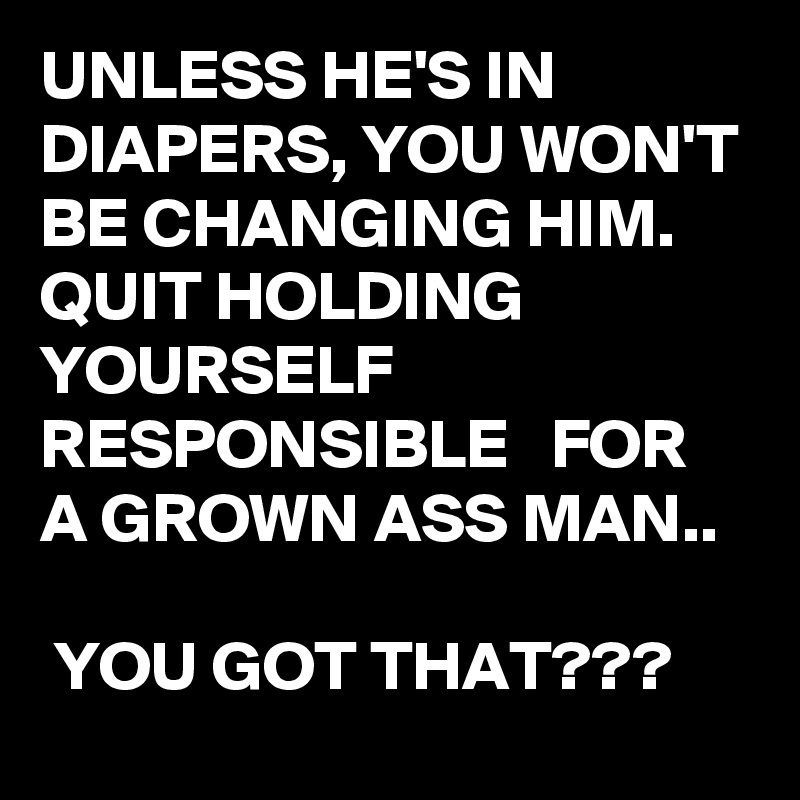 UNLESS HE'S IN DIAPERS, YOU WON'T BE CHANGING HIM. QUIT HOLDING YOURSELF RESPONSIBLE   FOR A GROWN ASS MAN..

 YOU GOT THAT???