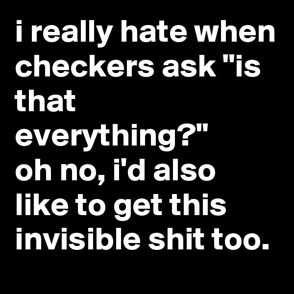 i really hate when checkers ask "is that everything?"
oh no, i'd also like to get this invisible shit too.