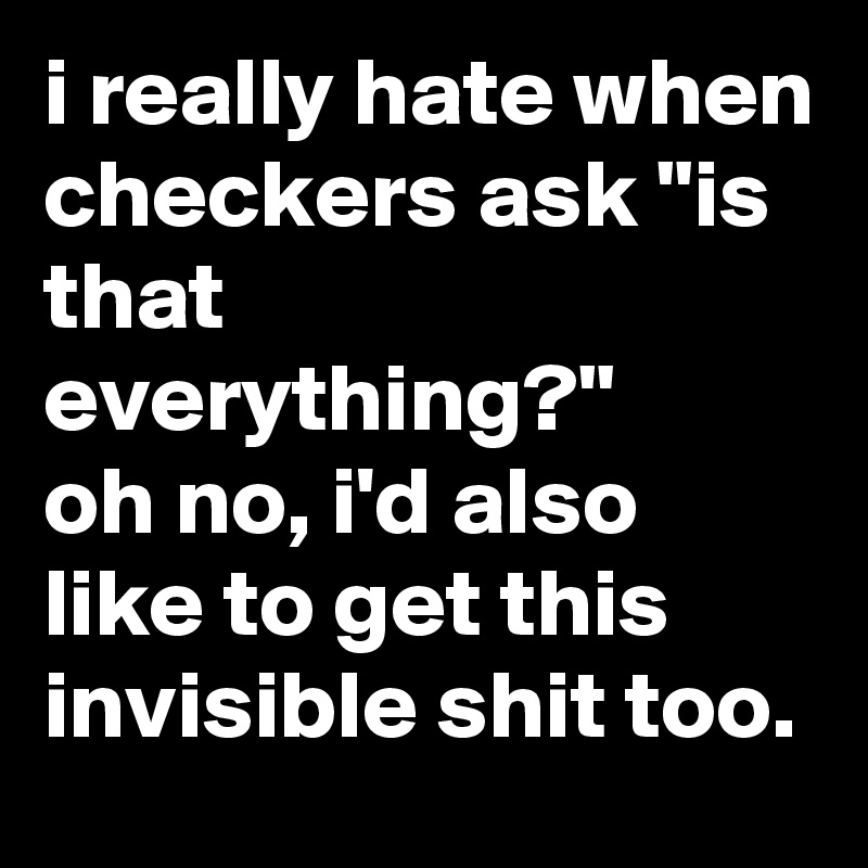 i really hate when checkers ask "is that everything?"
oh no, i'd also like to get this invisible shit too.