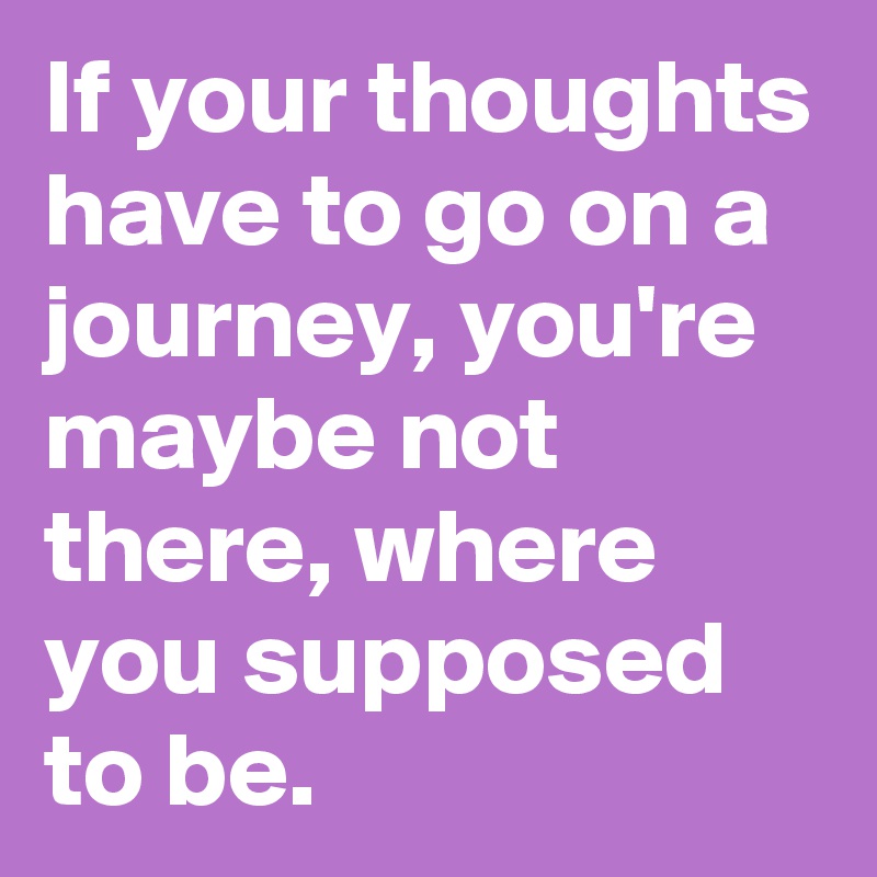 If your thoughts have to go on a journey, you're maybe not there, where you supposed to be.