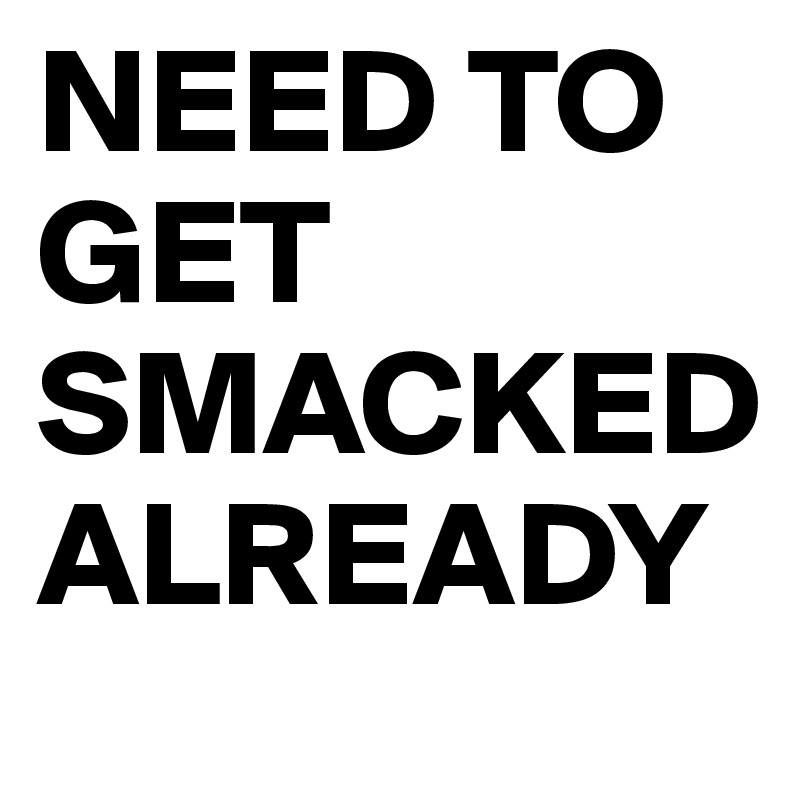 NEED TO GET SMACKED ALREADY 