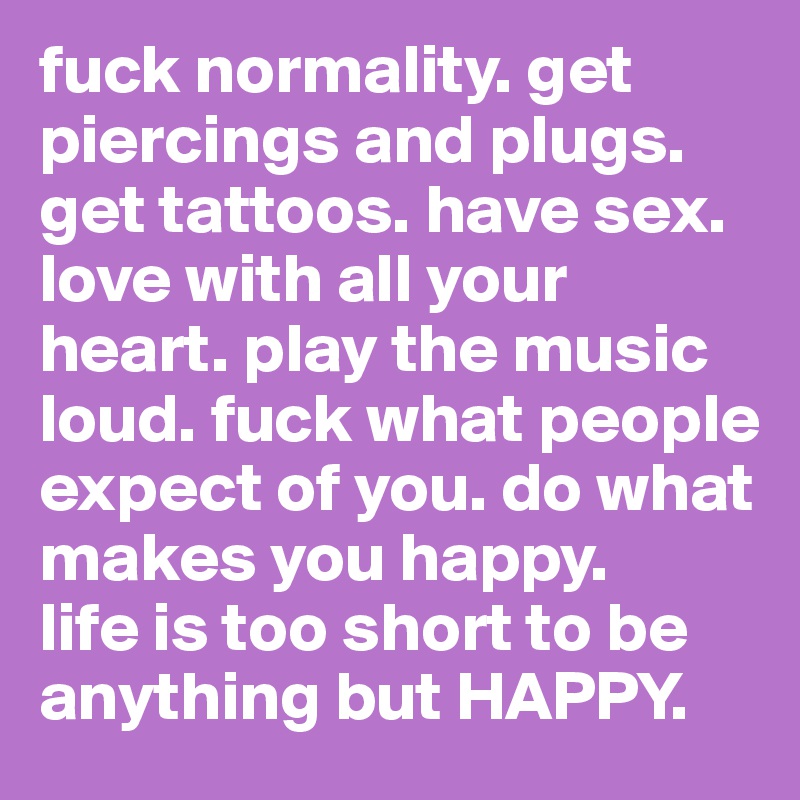 fuck normality. get piercings and plugs. get tattoos. have sex. love with all your heart. play the music loud. fuck what people expect of you. do what makes you happy. 
life is too short to be anything but HAPPY.