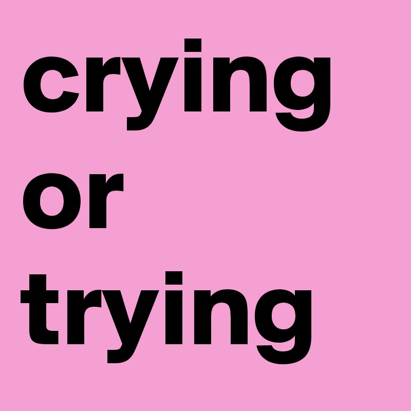 crying or trying