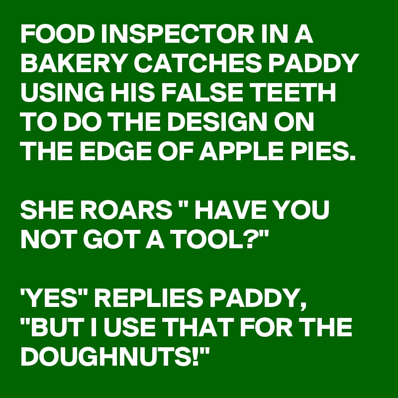 FOOD INSPECTOR IN A BAKERY CATCHES PADDY USING HIS FALSE TEETH TO DO THE DESIGN ON THE EDGE OF APPLE PIES.

SHE ROARS " HAVE YOU NOT GOT A TOOL?"

'YES" REPLIES PADDY,
"BUT I USE THAT FOR THE DOUGHNUTS!"