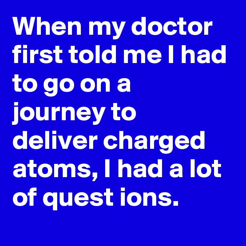When my doctor first told me I had to go on a journey to deliver charged atoms, I had a lot of quest ions.