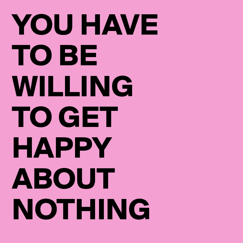 YOU HAVE
TO BE
WILLING
TO GET
HAPPY
ABOUT
NOTHING