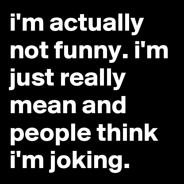 i'm actually not funny. i'm just really mean and people think i'm joking.
