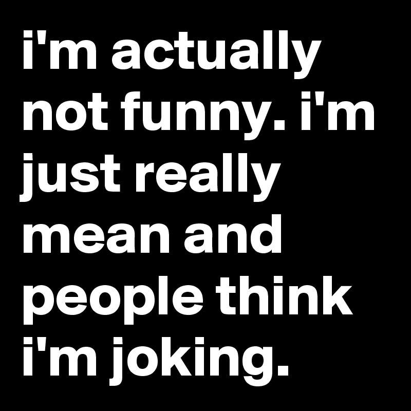 i'm actually not funny. i'm just really mean and people think i'm joking.