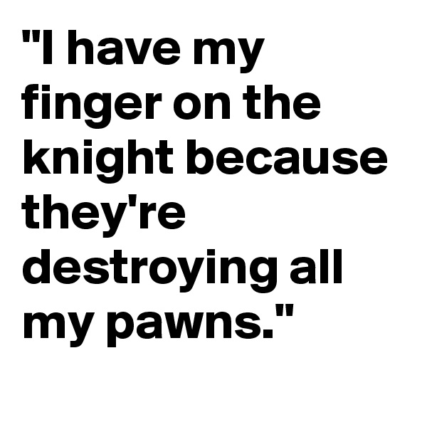 "I have my finger on the knight because they're destroying all my pawns."