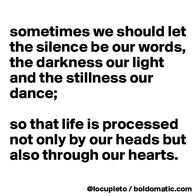 
sometimes we should let the silence be our words,
the darkness our light
and the stillness our dance; 

so that life is processed not only by our heads but also through our hearts.
