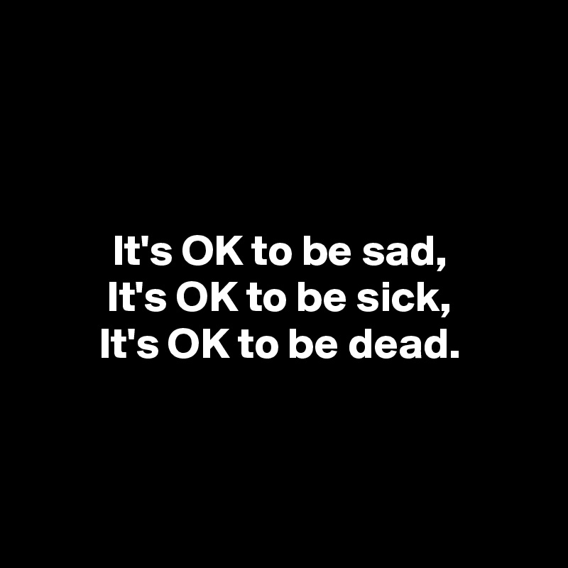



It's OK to be sad,
It's OK to be sick,
It's OK to be dead.



