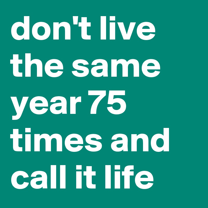 don't live the same year 75 times and call it life