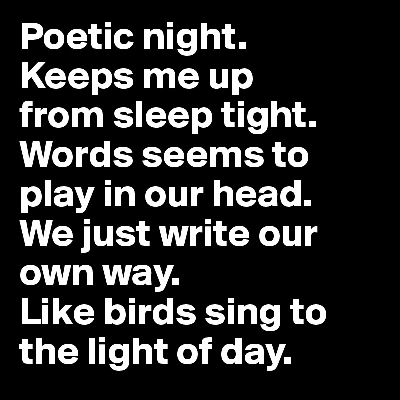 Poetic night. 
Keeps me up 
from sleep tight. Words seems to play in our head. 
We just write our own way. 
Like birds sing to the light of day.