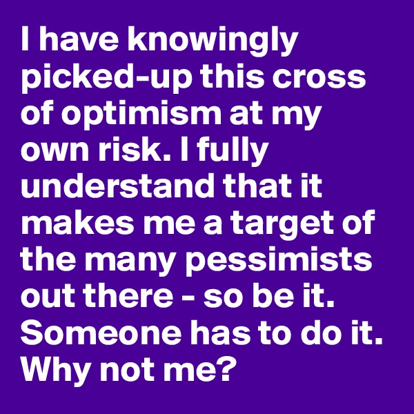 I have knowingly picked-up this cross of optimism at my own risk. I fully understand that it makes me a target of the many pessimists out there - so be it. Someone has to do it. Why not me?
