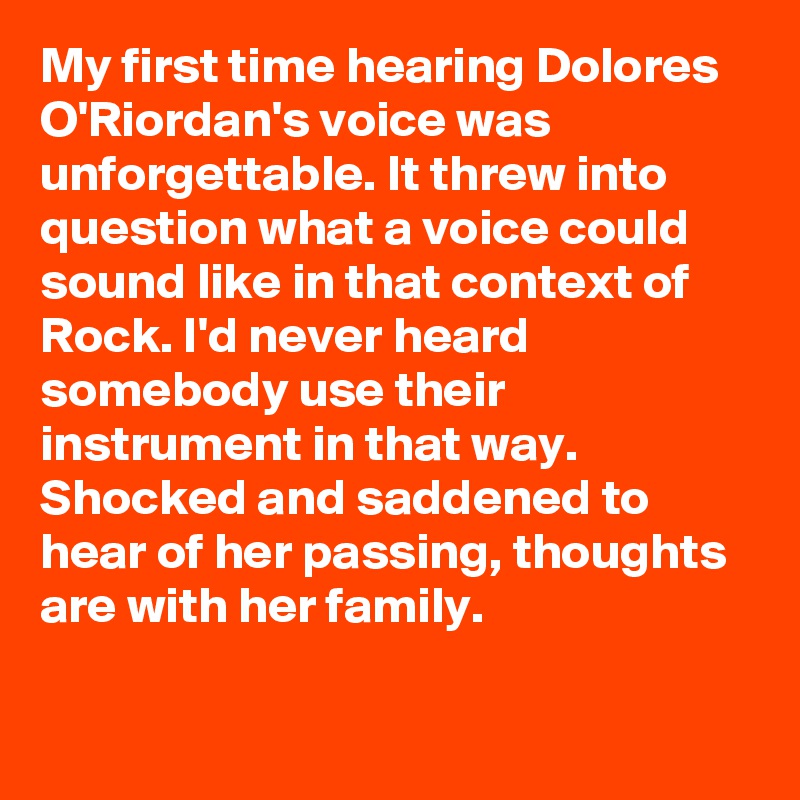 My first time hearing Dolores O'Riordan's voice was unforgettable. It threw into question what a voice could sound like in that context of Rock. I'd never heard somebody use their instrument in that way. Shocked and saddened to hear of her passing, thoughts are with her family.