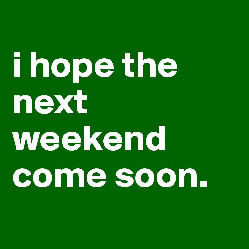 
i hope the next weekend come soon.

