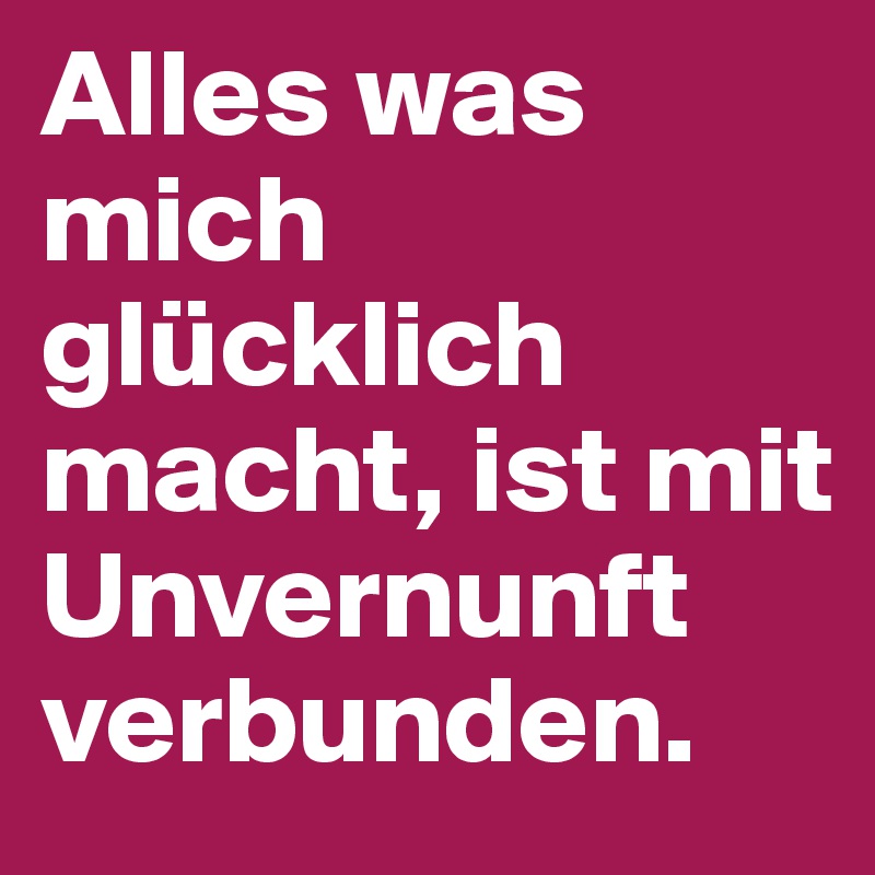Alles was mich glücklich macht, ist mit Unvernunft verbunden.