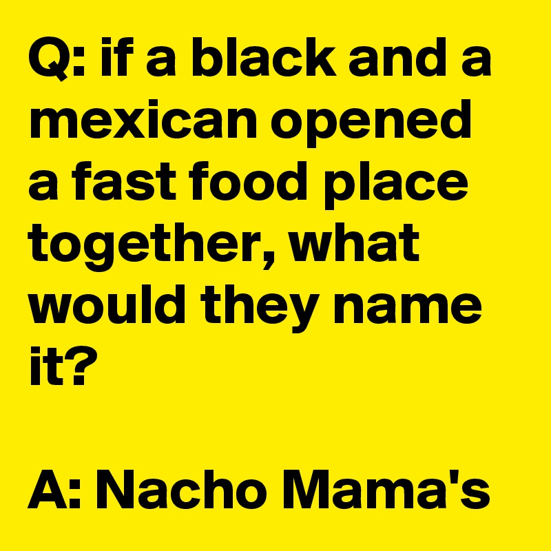 Q: if a black and a mexican opened a fast food place together, what would they name it?

A: Nacho Mama's