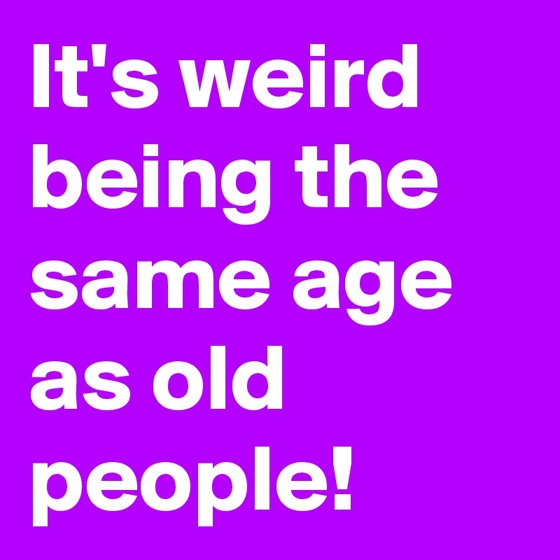 It's weird being the same age as old people!