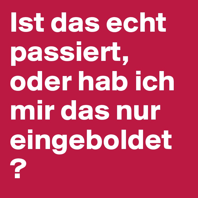 Ist das echt passiert, oder hab ich mir das nur eingeboldet?