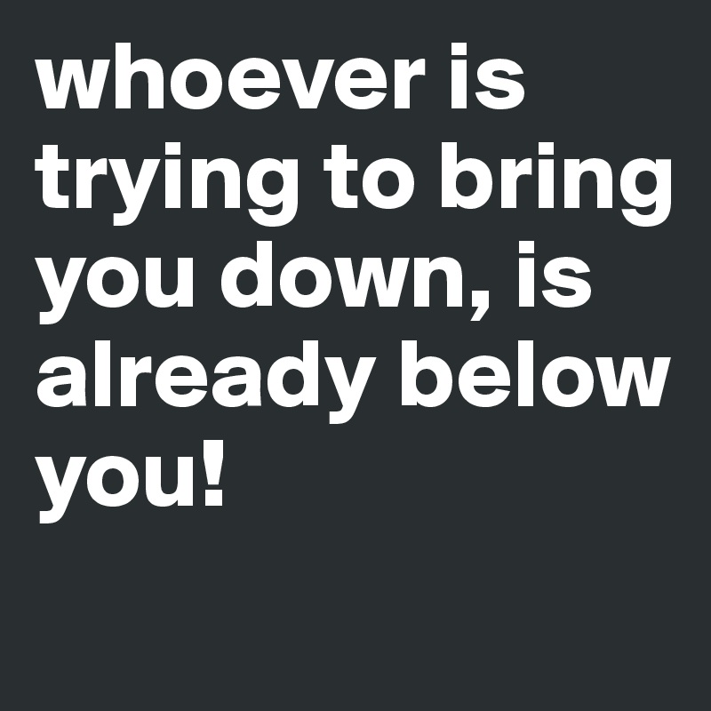 whoever is trying to bring you down, is already below you!
