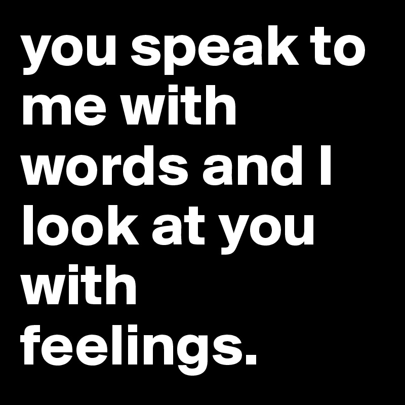 you speak to me with words and I look at you with feelings. 