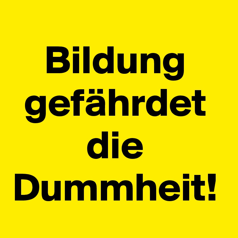 Bildung gefährdet die Dummheit!