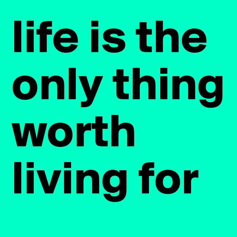 life is the only thing worth living for