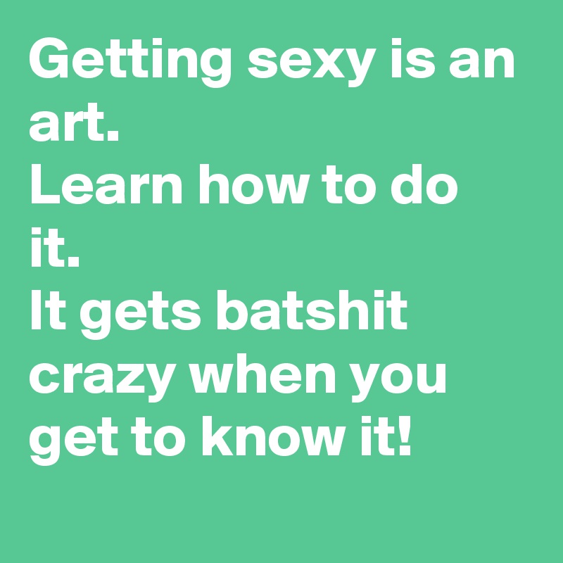 Getting sexy is an art.
Learn how to do it.
It gets batshit crazy when you get to know it!
