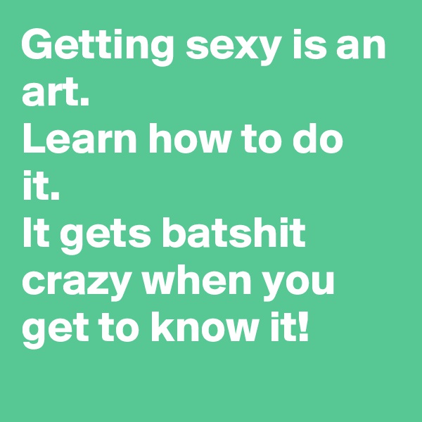 Getting sexy is an art.
Learn how to do it.
It gets batshit crazy when you get to know it!
