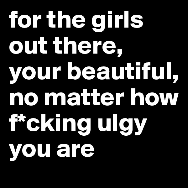 for the girls out there, your beautiful, no matter how f*cking ulgy you are