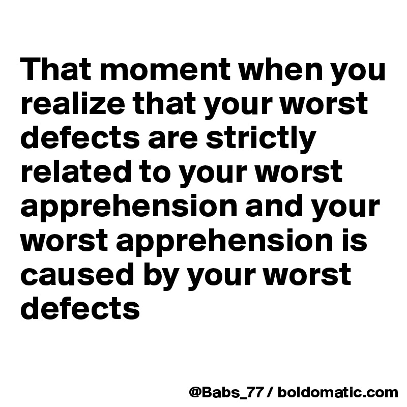 
That moment when you realize that your worst defects are strictly related to your worst apprehension and your worst apprehension is caused by your worst defects
