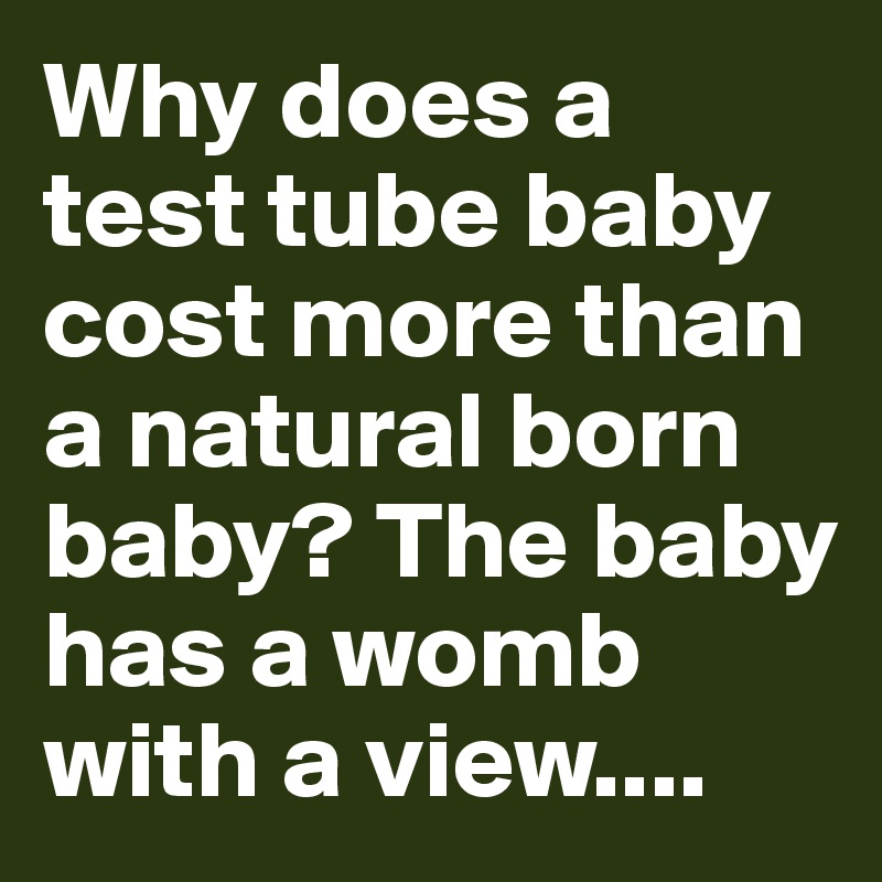 Why does a test tube baby cost more than a natural born baby? The baby has a womb with a view....