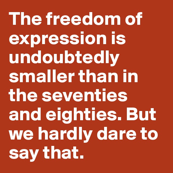 The freedom of expression is undoubtedly smaller than in the seventies and eighties. But we hardly dare to say that.