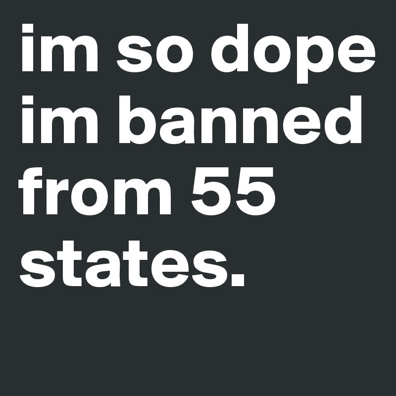 im so dope im banned from 55 states.
