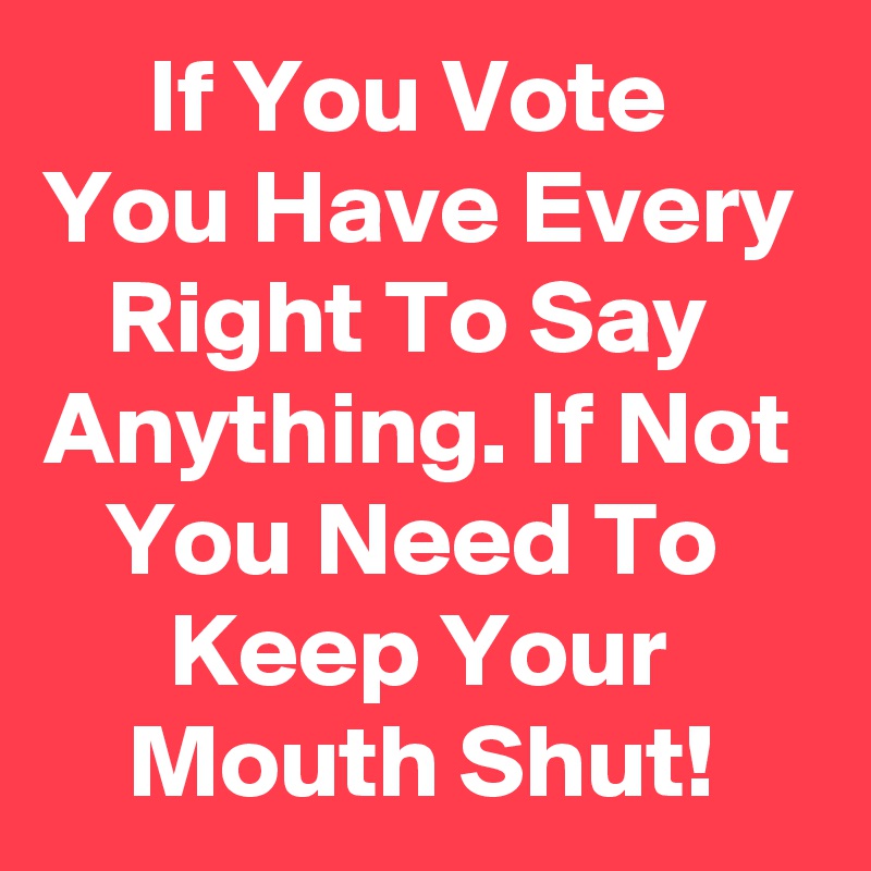      If You Vote You Have Every    Right To Say Anything. If Not    You Need To           Keep Your           Mouth Shut! 
