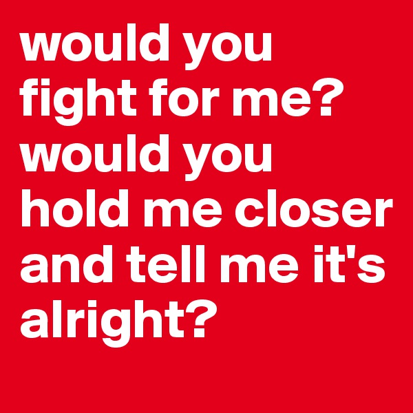 would you fight for me? would you hold me closer and tell me it's alright?