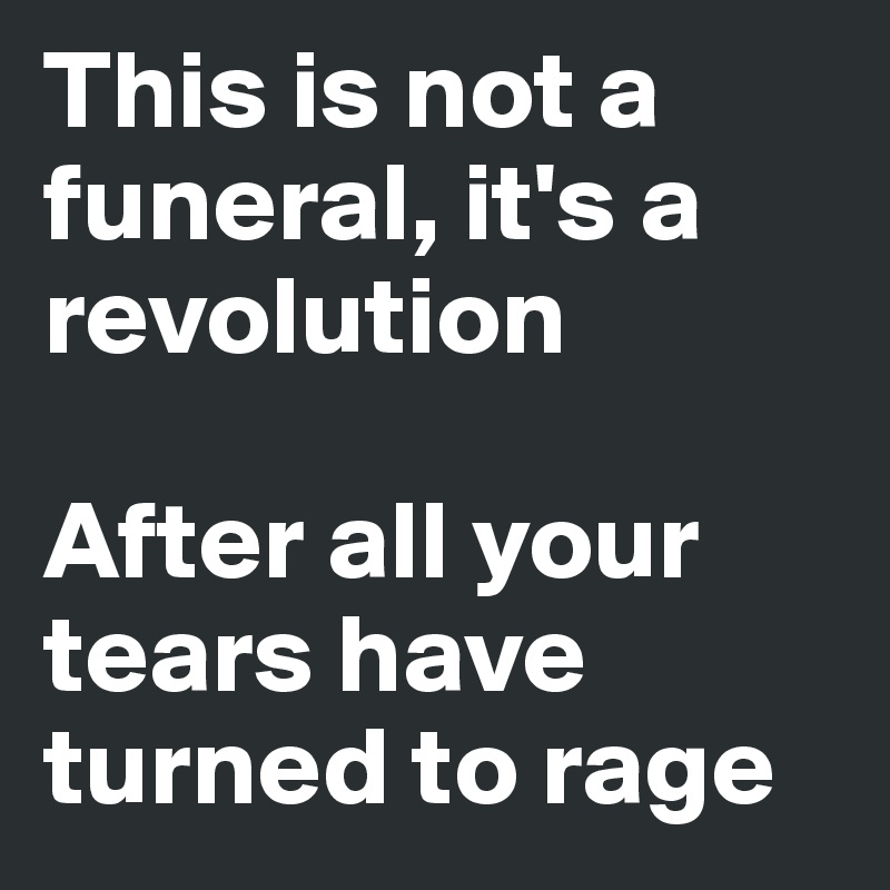 This is not a funeral, it's a revolution

After all your tears have turned to rage