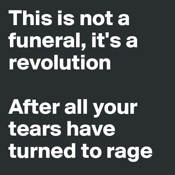 This is not a funeral, it's a revolution

After all your tears have turned to rage