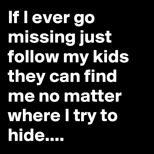 If I ever go missing just follow my kids they can find me no matter where I try to hide....